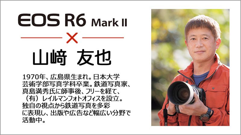 EOS R6 Mark 2 山崎 友也 1970年、広島県生まれ。日本大学芸術学部写真学科卒業。鉄道写真家、真島満秀氏に師事後、フリーを経て、(有)レイルマンフォトオフィスを設立。独自の視点から鉄道写真を多彩に表現し、出版や広告など幅広い分野で活動中。