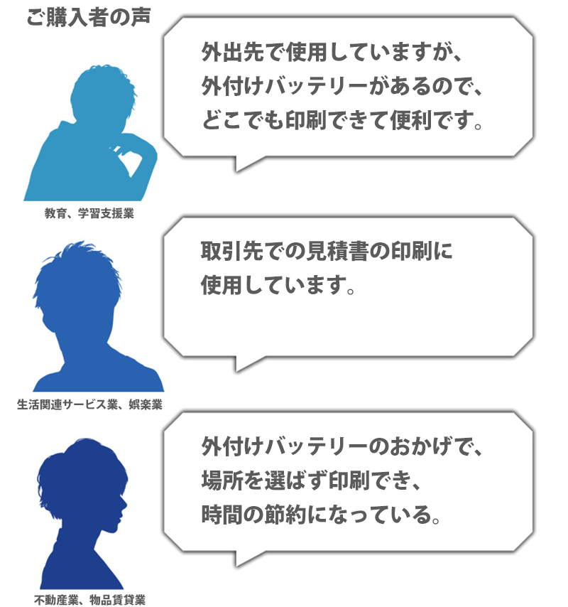 ご購入者の声 外出先で使用していますが、外付けバッテリーがあるので、どこでも印刷できて便利です。教育、学習支援業 取引先での見積書の印刷に使用しています。生活関連サービス業、娯楽業 外付けバッテリーのおかげで、場所を選ばず印刷でき、時間の節約になっている。不動産業、物品賃貸業
