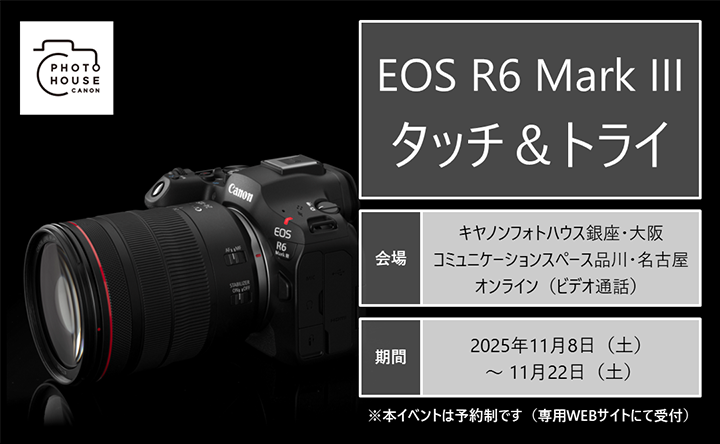 EOS R6 Mark III タッチ&トライ 会場:キヤノンフォトハウス銀座・大阪 コミュニケーションスペース品川・名古屋 オンライン(ビデオ通話) 期間:2025年11月8日(土)~11月22日(土) 本イベントは予約制です(専用WEBサイトにて受付)