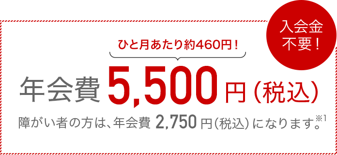 入会金不要!ひと月あたり約460円!年会費5,500円(税込)障がい者の方は、年会費2,750円(税込)になります。※1