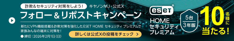 詐欺＆セキュリティ対策をしよう！ キヤノンMJ・公式X フォロー＆リポストキャンペーン ESET HOME セキュリティ プレミアム 5台 3年版 10名様に当たる！ 新たにVPN機能搭載＆詐欺対策を強化したESET HOME セキュリティ プレミアムで家族みんなの端末に対策を！ ・締切：2026年2月1日（日） 詳しくは公式Xの投稿をチェック