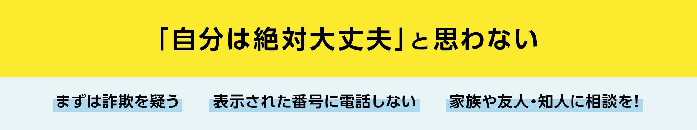 「自分は絶対大丈夫」と思わない。まずは詐欺を疑う、表示された番号に電話しない、家族や友人・知人に相談を！