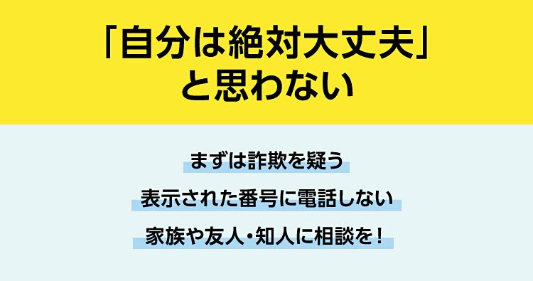 「自分は絶対大丈夫」と思わない。まずは詐欺を疑う、表示された番号に電話しない、家族や友人・知人に相談を！