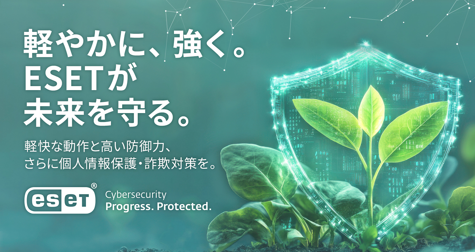 軽やかに、強く。ESETが未来を守る。軽快な動作と高い防御力、さらに個人情報保護・詐欺対策を。ESET Cybersecurity Progress. Protected.