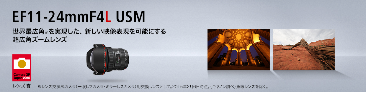 EF11-24mm F4L USM 世界最広角※を実現した、 新しい映像表現を可能にする超広角ズームレンズ ※レンズ交換式カメラ（一眼レフカメラ・ミラーレスカメラ）用交換レンズとして。2015年2月6日時点。（キヤノン調べ）魚眼レンズを除く。