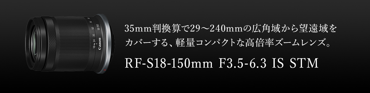 35mm判換算で29～240mmの広角域から望遠域をカバーする、軽量コンパクトな高倍率ズームレンズ。 RF-S18-150mm F3.5-6.3 IS STM