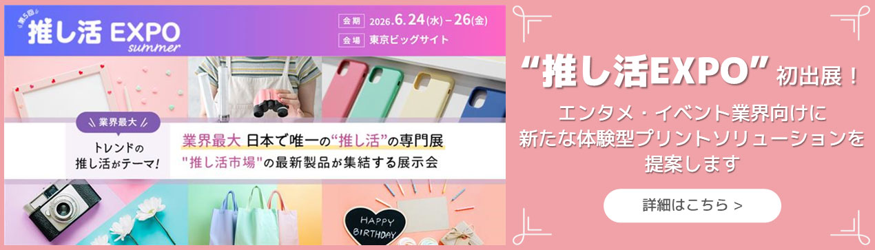 第5回 推し活EXPO summer 会期 2026年6月24日(水)~26日(金) 会場 東京ビッグサイト 業界最大 トレンドの推し活がテーマ! 業界最大 日本で唯一の“推し活”の専門展 “推し活市場”の最新製品が集結する展示会 “推し活EXPO”初出展!エンタメ・イベント業界向けに新たな体験型プリントソリューションを提案します 詳細はこちら