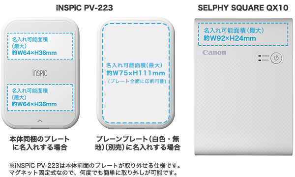iNSPiC PV-223  本体同梱のプレートに名入れする場合 名入れ可能面積（最大）約W64×H36mm 名入れ可能面積（最大）約W64×H36mm プレーンプレート（白色・無地）（別売）に名入れする場合 名入れ可能面積（最大）約W75×H111mm（プレート全面に印刷可能） SELPHY SQUARE QX10 名入れ可能面積（最大）約W92×H24mm