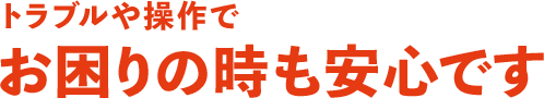 トラブルや操作でお困りの時も安心です 
