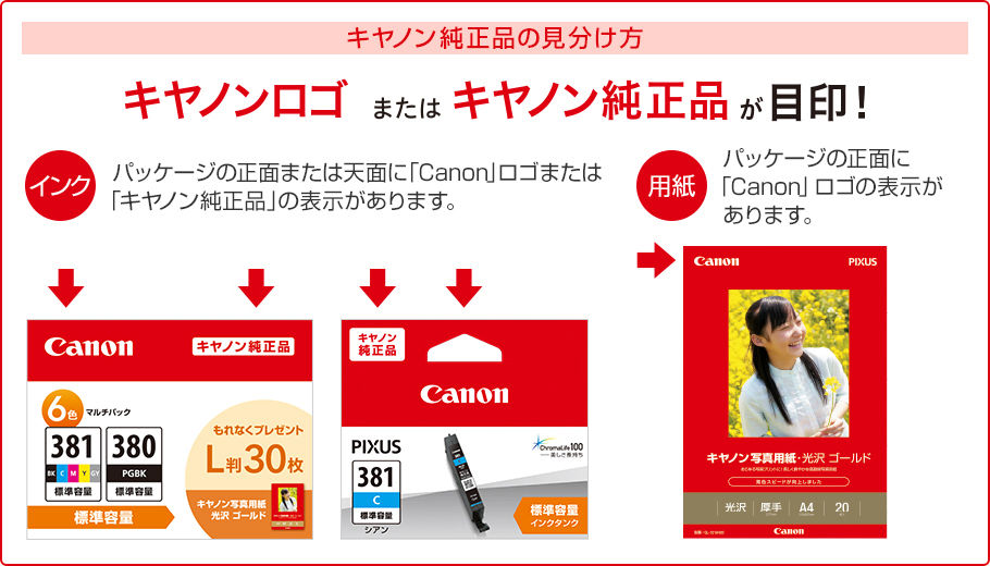 キヤノン純正品の見分け方 キヤノンロゴまたはキヤノン純正品が目印! インク パッケージの正面または天面に「Canon」ロゴまたは「キヤノン純正品」の表示があります。 用紙 パッケージの正面に「Canon」ロゴの表示があります。