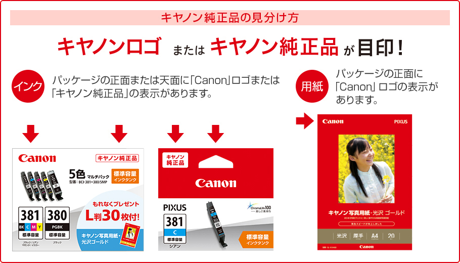 キヤノン純正品の見分け方 キヤノンロゴまたはキヤノン純正品が目印! インク パッケージの正面または天面に「Canon」ロゴまたは「キヤノン純正品」の表示があります。 用紙 パッケージの正面に「Canon」ロゴの表示があります。