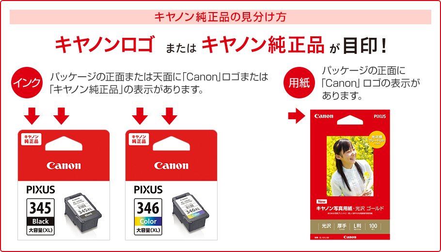 キヤノン純正品の見分け方 キヤノンロゴまたはキヤノン純正品が目印! インク パッケージの正面または天面に「Canon」ロゴまたは「キヤノン純正品」の表示があります。 用紙 パッケージの正面に「Canon」ロゴの表示があります。