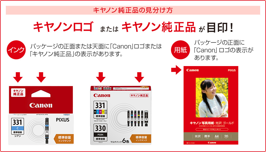 キヤノン純正品の見分け方 キヤノンロゴまたはキヤノン純正品が目印! インク パッケージの正面または天面に「Canon」ロゴまたは「キヤノン純正品」の表示があります。 用紙 パッケージの正面に「Canon」ロゴの表示があります。