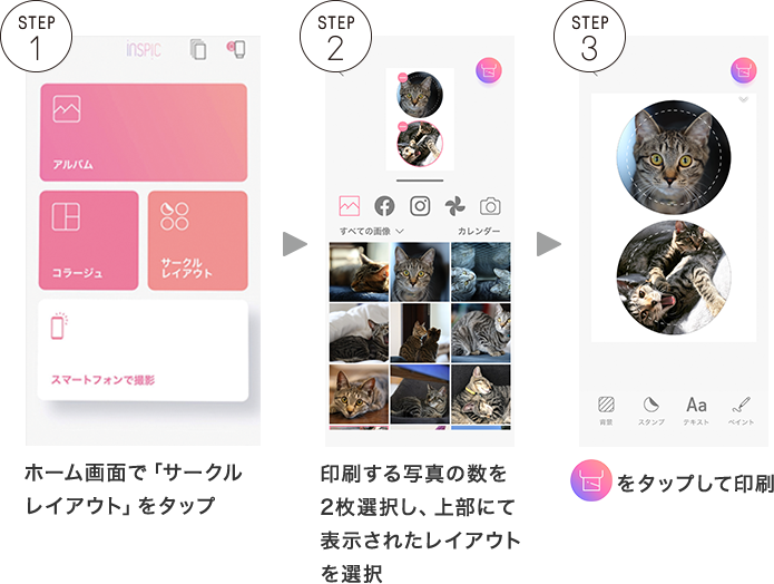 STEP1 ホーム画面で「サークルレイアウト」をタップ STEP2 印刷する写真の数を2枚選択し、上部にて表示されたレイアウトを選択 STEP3 右上の丸いボタンをタップして印刷