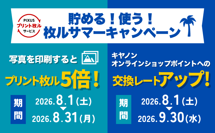 PIXUS プリント枚ルサービス 貯める！使う！枚ルサマーキャンペーン 写真を印刷するとプリント枚ル5倍！ 期間 2026年8月1日（土）～2026年8月31日（月） キヤノンオンラインショップポイントへの交換レートアップ！ 期間 2026年8月1日（土）～2026年9月30日（水）
