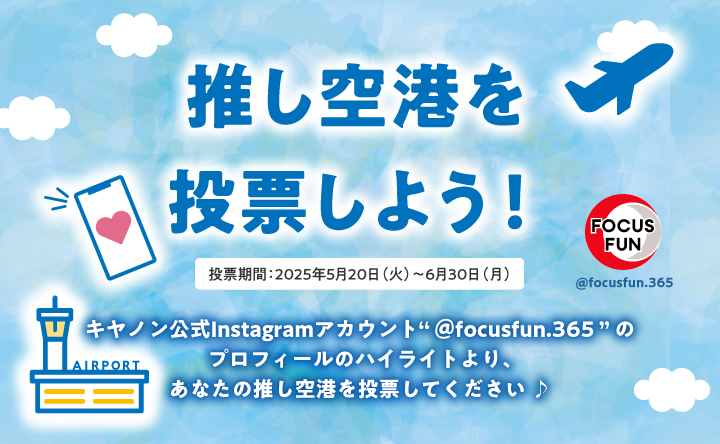 推し空港を投票しよう! 投票期間:2025年5月20日(火)~6月30日(月) キヤノン公式Instagramアカウント"@focusfun.365"のプロフィールのハイライトより、あなたの推し空港を投票してください
