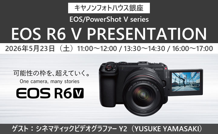 キヤノンフォトハウス銀座 EOS／PowerShot V series EOS R6 V PRESENTATION 2026年5月23日（土）11：00～12：00／13：30～14：30／16：00～17：00 可能性の枠を、超えていく。 One camera, many stories EOS R6 V ゲスト：シネマティックビデオグラファー Y2（YUSUKE YAMASAKI）