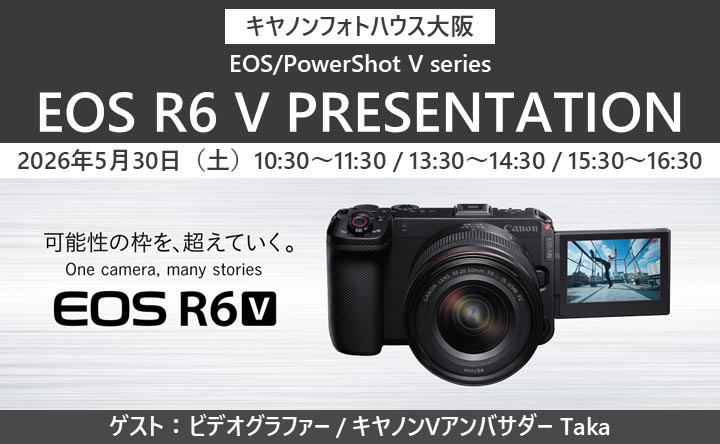 キヤノンフォトハウス大阪 EOS／PowerShot V series EOS R6 V PRESENTATION 2026年5月30日（土）10：30～11：30／13：30～14：30／15：30～16：30 可能性の枠を、超えていく。 One camera, many stories EOS R6 V ゲスト：ビデオグラファー／キヤノンVアンバサダー Taka